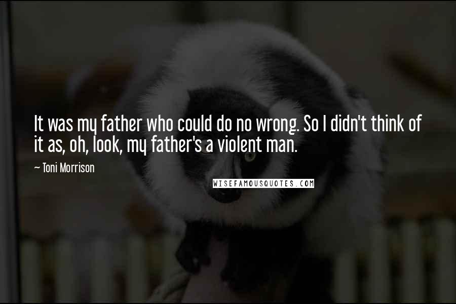 Toni Morrison Quotes: It was my father who could do no wrong. So I didn't think of it as, oh, look, my father's a violent man.