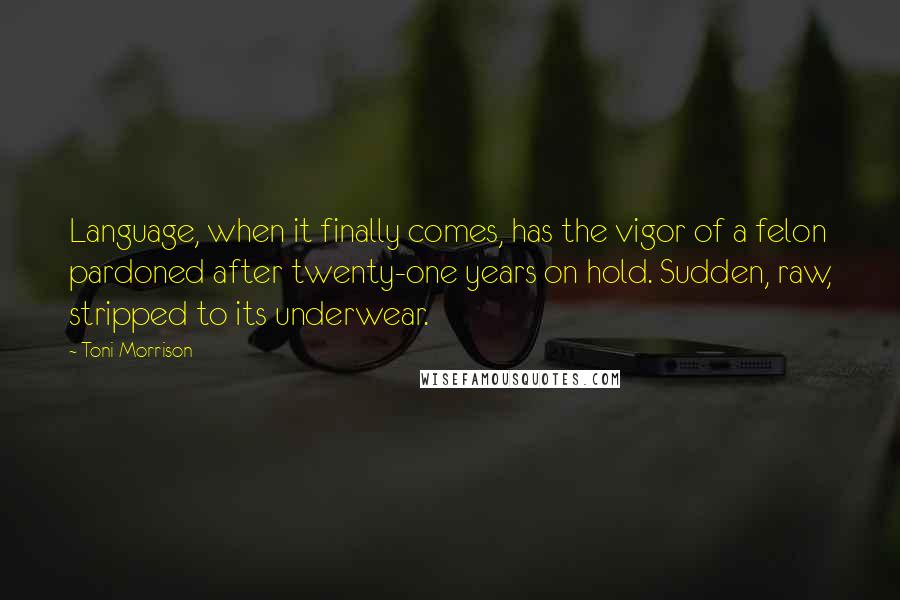 Toni Morrison Quotes: Language, when it finally comes, has the vigor of a felon pardoned after twenty-one years on hold. Sudden, raw, stripped to its underwear.