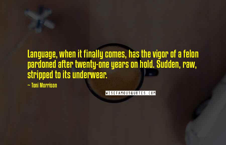 Toni Morrison Quotes: Language, when it finally comes, has the vigor of a felon pardoned after twenty-one years on hold. Sudden, raw, stripped to its underwear.