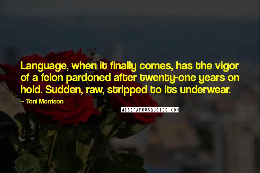 Toni Morrison Quotes: Language, when it finally comes, has the vigor of a felon pardoned after twenty-one years on hold. Sudden, raw, stripped to its underwear.