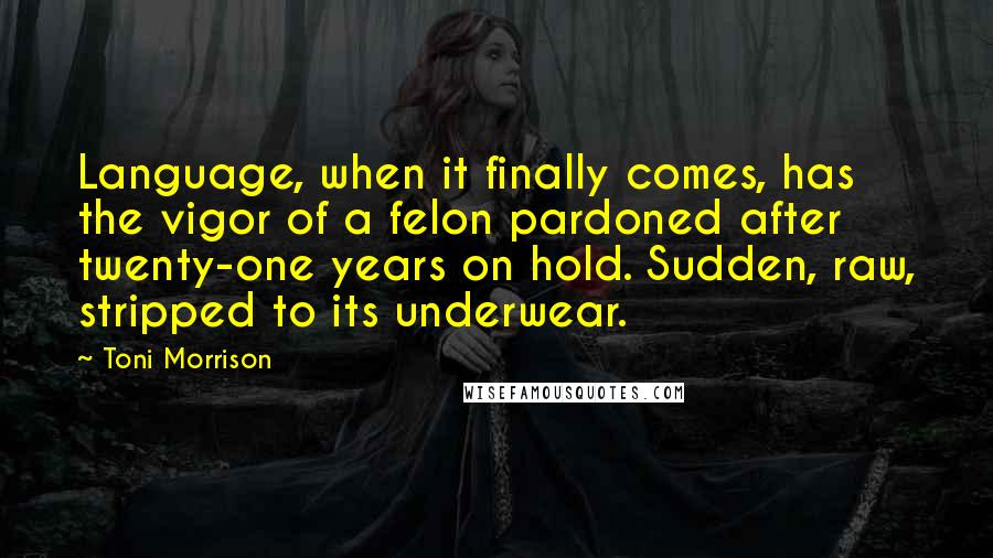 Toni Morrison Quotes: Language, when it finally comes, has the vigor of a felon pardoned after twenty-one years on hold. Sudden, raw, stripped to its underwear.