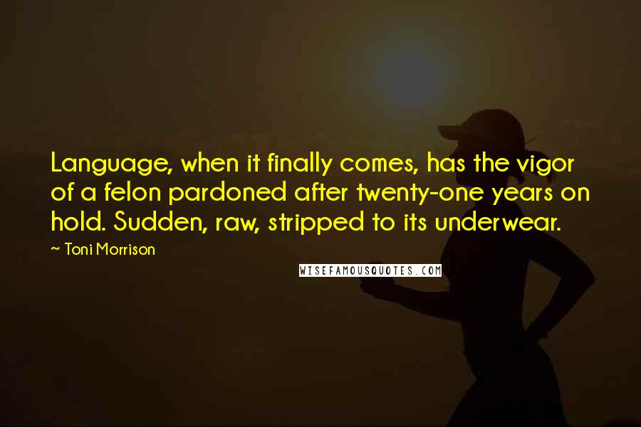 Toni Morrison Quotes: Language, when it finally comes, has the vigor of a felon pardoned after twenty-one years on hold. Sudden, raw, stripped to its underwear.
