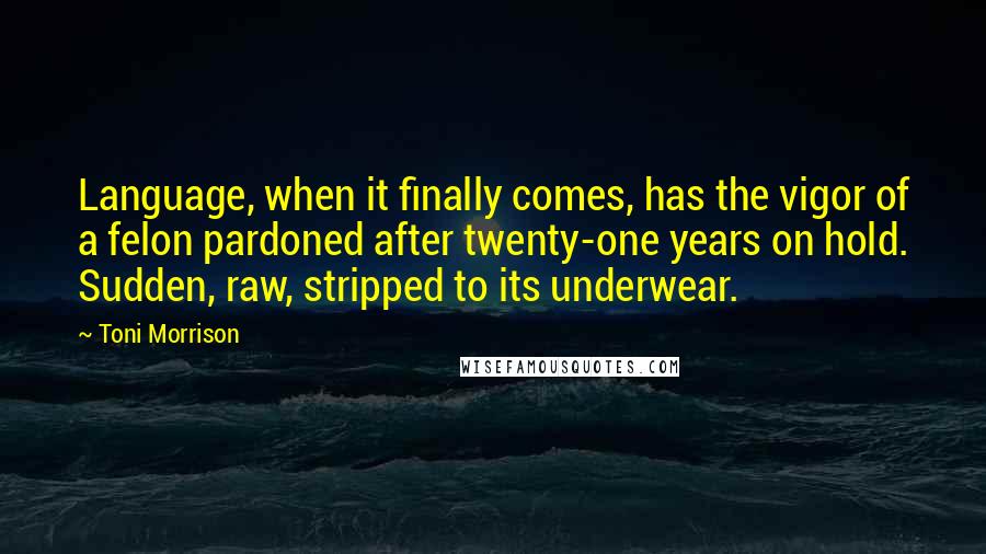 Toni Morrison Quotes: Language, when it finally comes, has the vigor of a felon pardoned after twenty-one years on hold. Sudden, raw, stripped to its underwear.