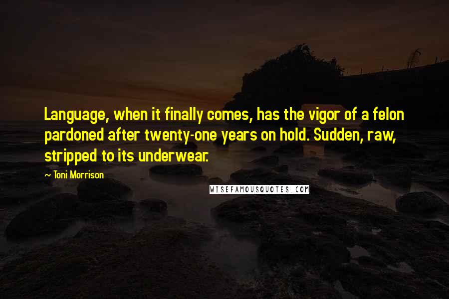 Toni Morrison Quotes: Language, when it finally comes, has the vigor of a felon pardoned after twenty-one years on hold. Sudden, raw, stripped to its underwear.