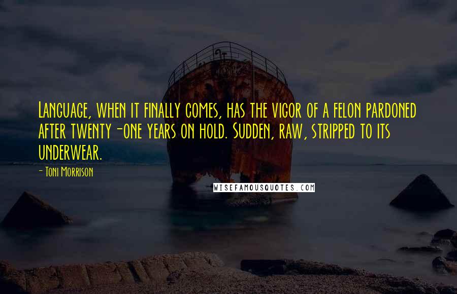 Toni Morrison Quotes: Language, when it finally comes, has the vigor of a felon pardoned after twenty-one years on hold. Sudden, raw, stripped to its underwear.