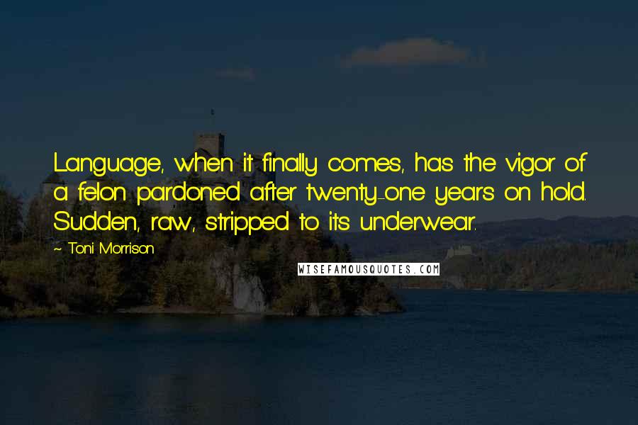 Toni Morrison Quotes: Language, when it finally comes, has the vigor of a felon pardoned after twenty-one years on hold. Sudden, raw, stripped to its underwear.