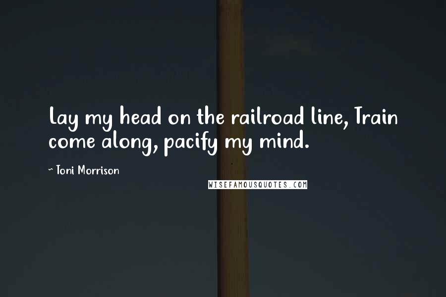 Toni Morrison Quotes: Lay my head on the railroad line, Train come along, pacify my mind.