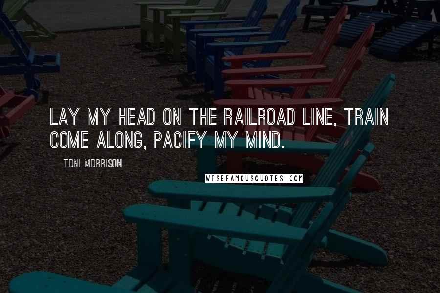 Toni Morrison Quotes: Lay my head on the railroad line, Train come along, pacify my mind.