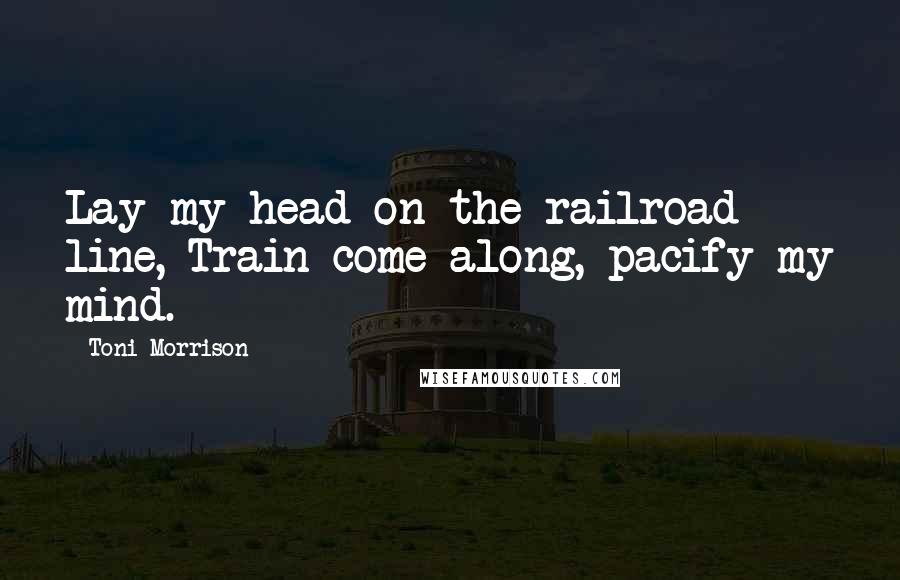 Toni Morrison Quotes: Lay my head on the railroad line, Train come along, pacify my mind.