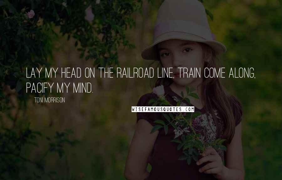 Toni Morrison Quotes: Lay my head on the railroad line, Train come along, pacify my mind.