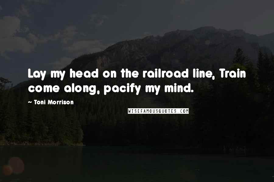 Toni Morrison Quotes: Lay my head on the railroad line, Train come along, pacify my mind.