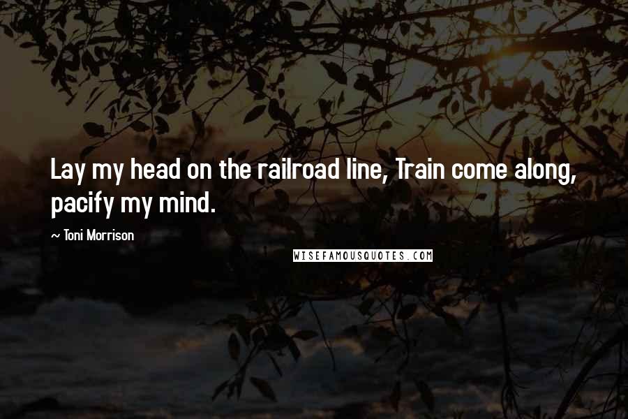 Toni Morrison Quotes: Lay my head on the railroad line, Train come along, pacify my mind.
