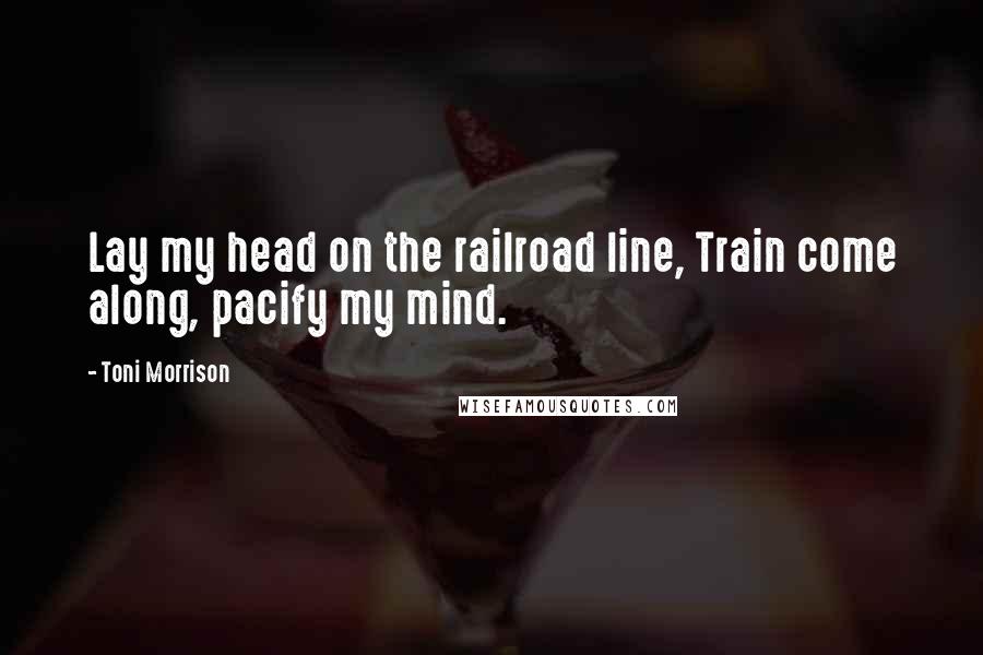 Toni Morrison Quotes: Lay my head on the railroad line, Train come along, pacify my mind.