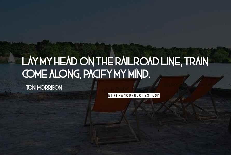 Toni Morrison Quotes: Lay my head on the railroad line, Train come along, pacify my mind.