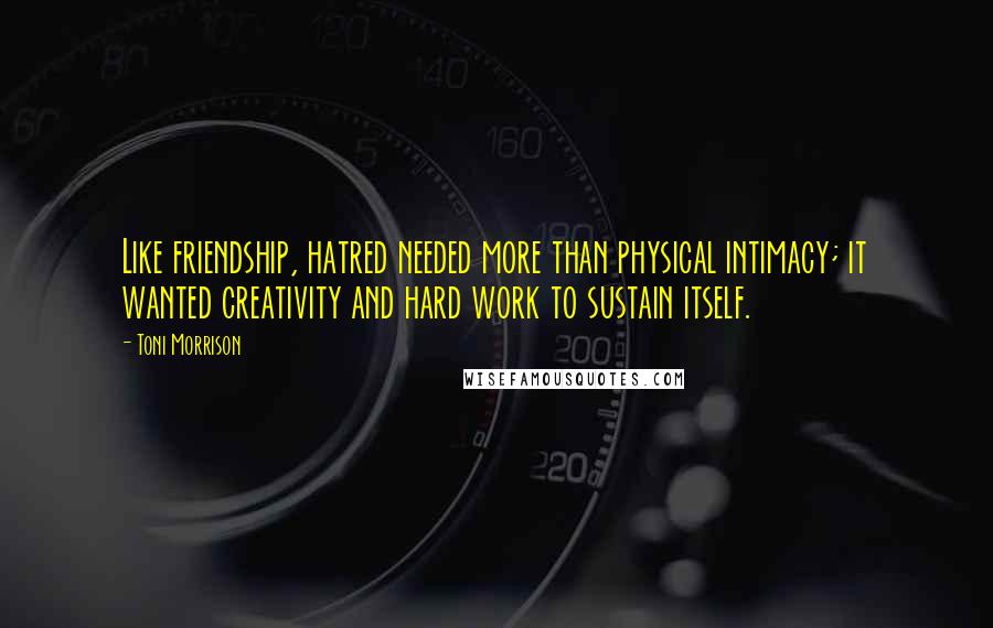 Toni Morrison Quotes: Like friendship, hatred needed more than physical intimacy; it wanted creativity and hard work to sustain itself.