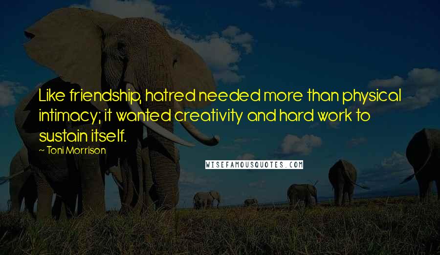 Toni Morrison Quotes: Like friendship, hatred needed more than physical intimacy; it wanted creativity and hard work to sustain itself.