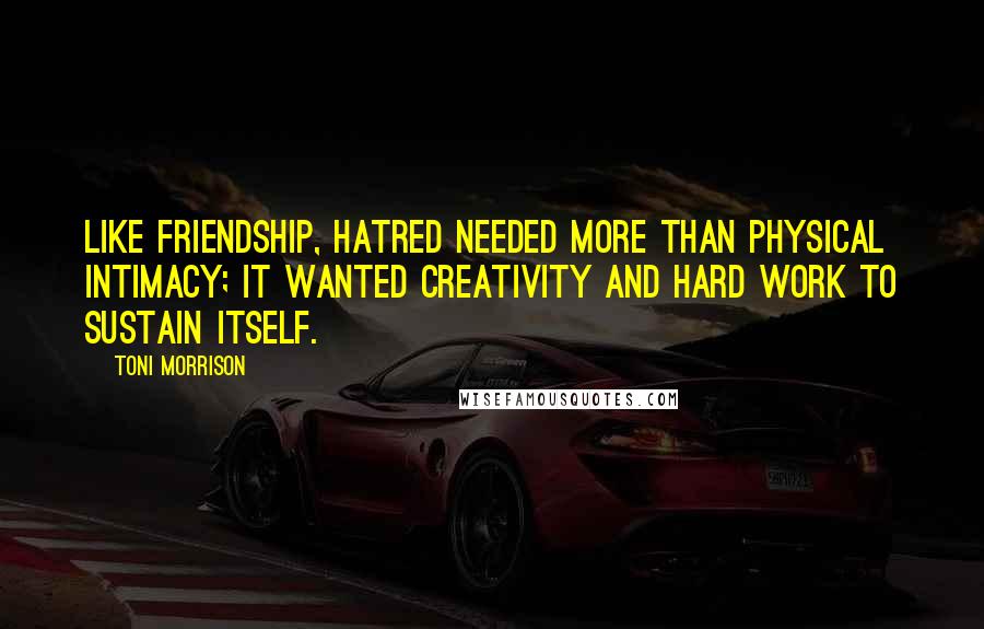Toni Morrison Quotes: Like friendship, hatred needed more than physical intimacy; it wanted creativity and hard work to sustain itself.