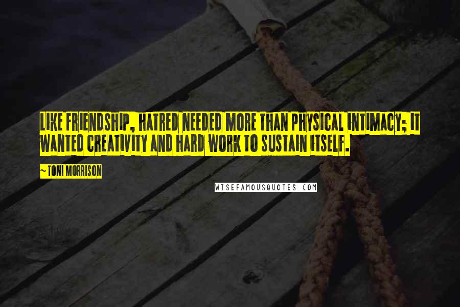Toni Morrison Quotes: Like friendship, hatred needed more than physical intimacy; it wanted creativity and hard work to sustain itself.