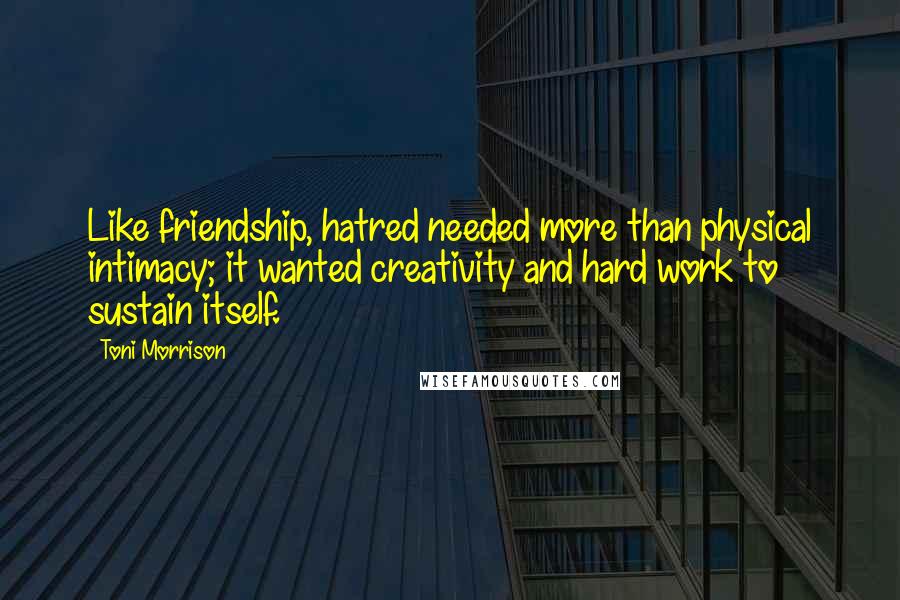 Toni Morrison Quotes: Like friendship, hatred needed more than physical intimacy; it wanted creativity and hard work to sustain itself.