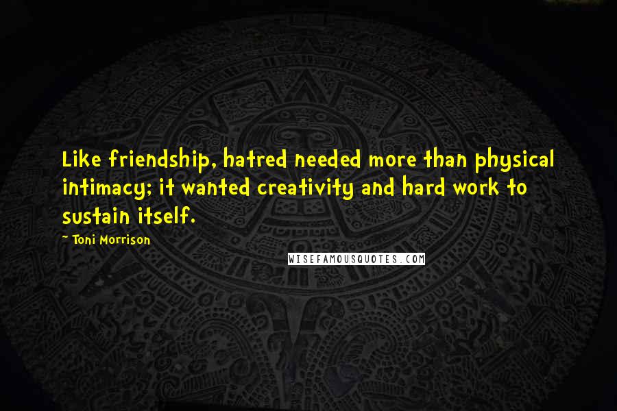 Toni Morrison Quotes: Like friendship, hatred needed more than physical intimacy; it wanted creativity and hard work to sustain itself.