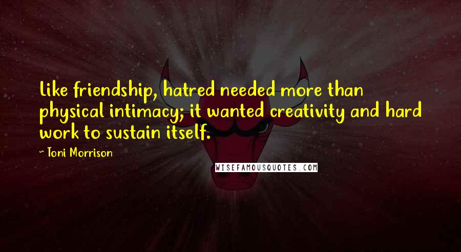 Toni Morrison Quotes: Like friendship, hatred needed more than physical intimacy; it wanted creativity and hard work to sustain itself.