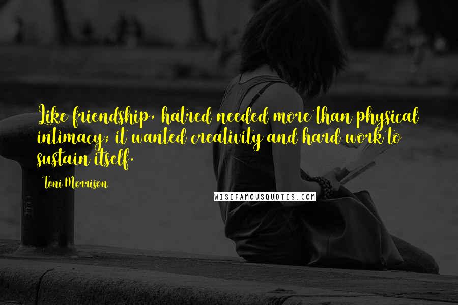 Toni Morrison Quotes: Like friendship, hatred needed more than physical intimacy; it wanted creativity and hard work to sustain itself.