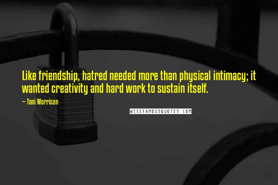 Toni Morrison Quotes: Like friendship, hatred needed more than physical intimacy; it wanted creativity and hard work to sustain itself.