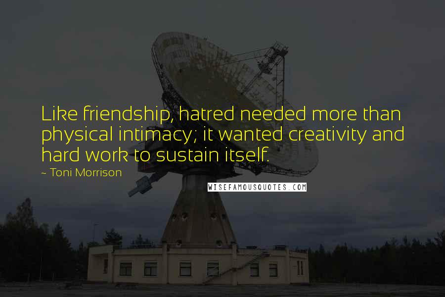 Toni Morrison Quotes: Like friendship, hatred needed more than physical intimacy; it wanted creativity and hard work to sustain itself.