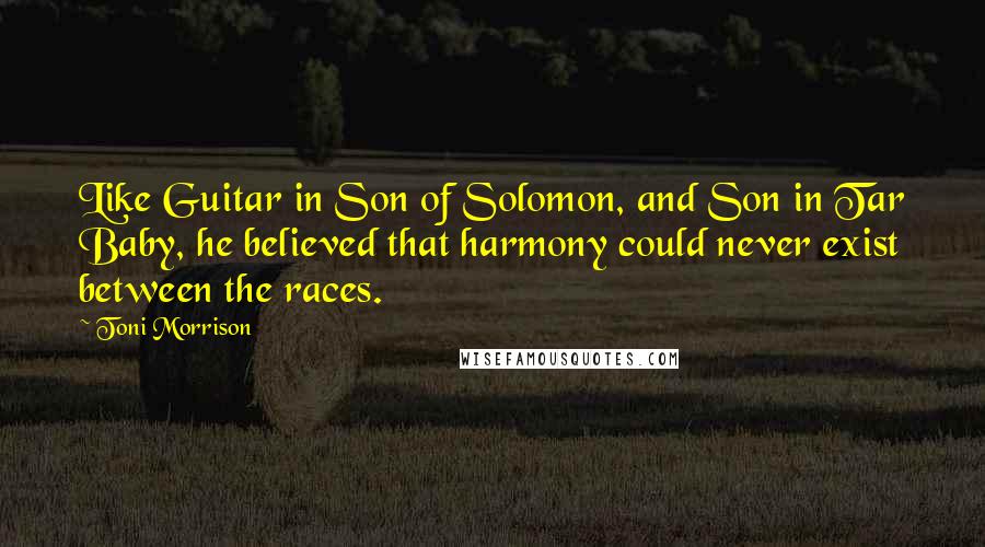Toni Morrison Quotes: Like Guitar in Son of Solomon, and Son in Tar Baby, he believed that harmony could never exist between the races.