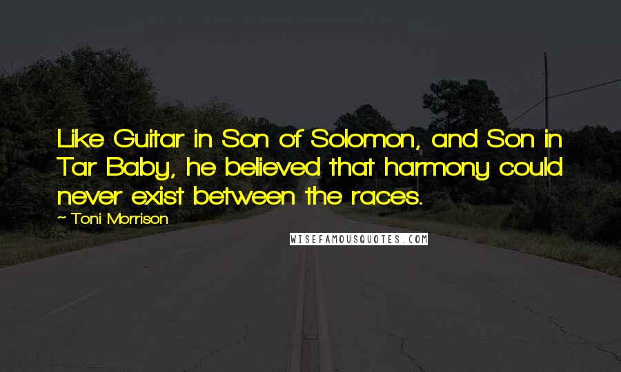 Toni Morrison Quotes: Like Guitar in Son of Solomon, and Son in Tar Baby, he believed that harmony could never exist between the races.