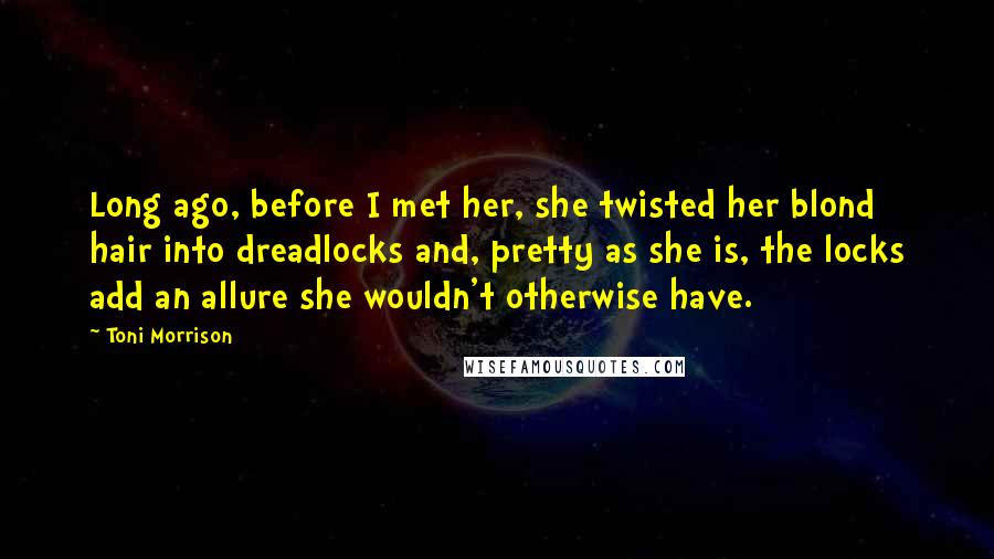 Toni Morrison Quotes: Long ago, before I met her, she twisted her blond hair into dreadlocks and, pretty as she is, the locks add an allure she wouldn't otherwise have.