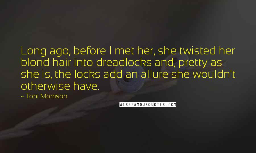 Toni Morrison Quotes: Long ago, before I met her, she twisted her blond hair into dreadlocks and, pretty as she is, the locks add an allure she wouldn't otherwise have.