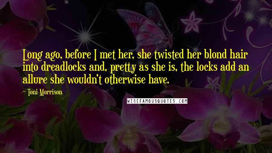 Toni Morrison Quotes: Long ago, before I met her, she twisted her blond hair into dreadlocks and, pretty as she is, the locks add an allure she wouldn't otherwise have.