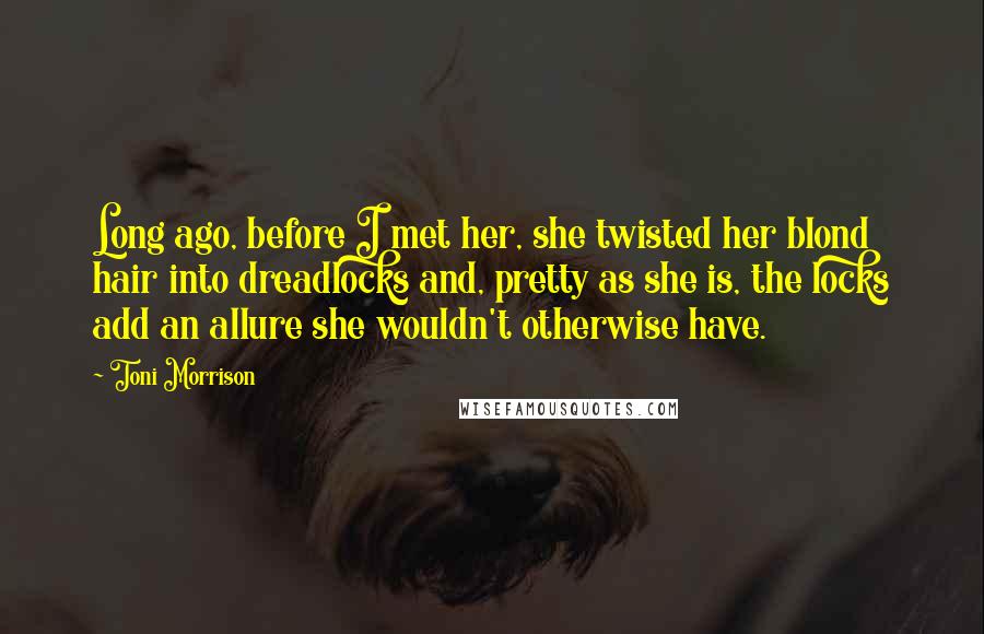 Toni Morrison Quotes: Long ago, before I met her, she twisted her blond hair into dreadlocks and, pretty as she is, the locks add an allure she wouldn't otherwise have.