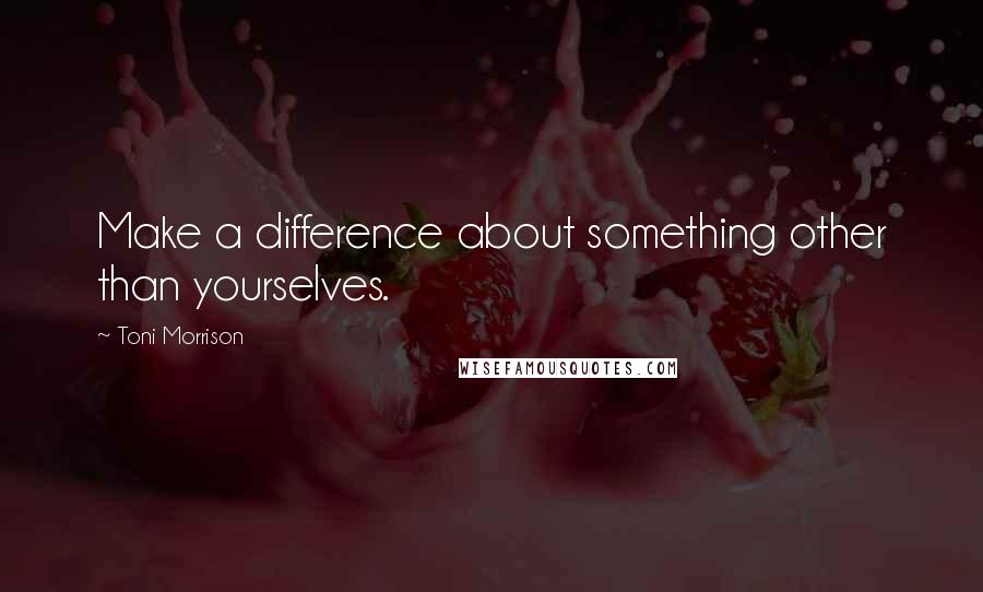 Toni Morrison Quotes: Make a difference about something other than yourselves.