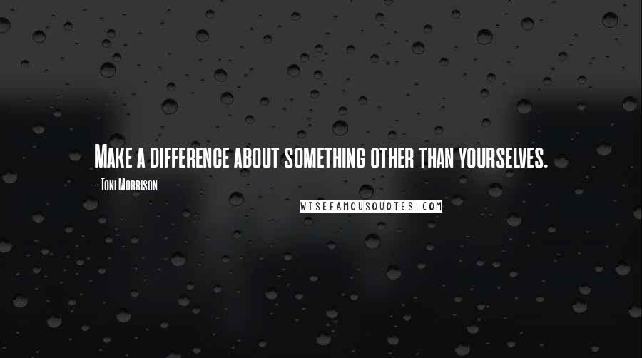 Toni Morrison Quotes: Make a difference about something other than yourselves.