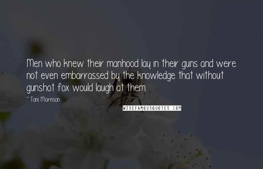 Toni Morrison Quotes: Men who knew their manhood lay in their guns and were not even embarrassed by the knowledge that without gunshot fox would laugh at them.