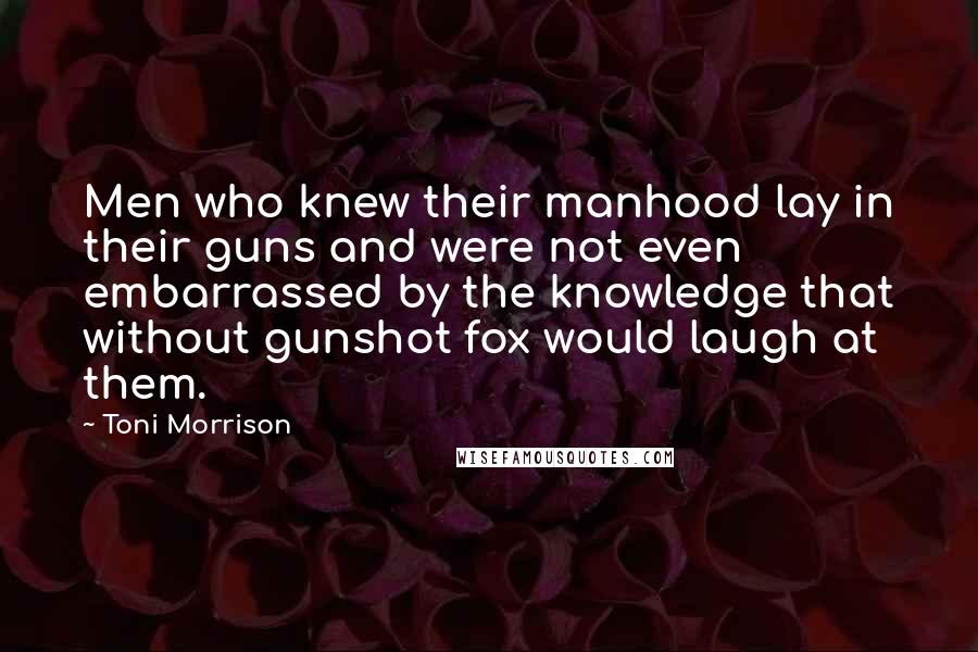 Toni Morrison Quotes: Men who knew their manhood lay in their guns and were not even embarrassed by the knowledge that without gunshot fox would laugh at them.