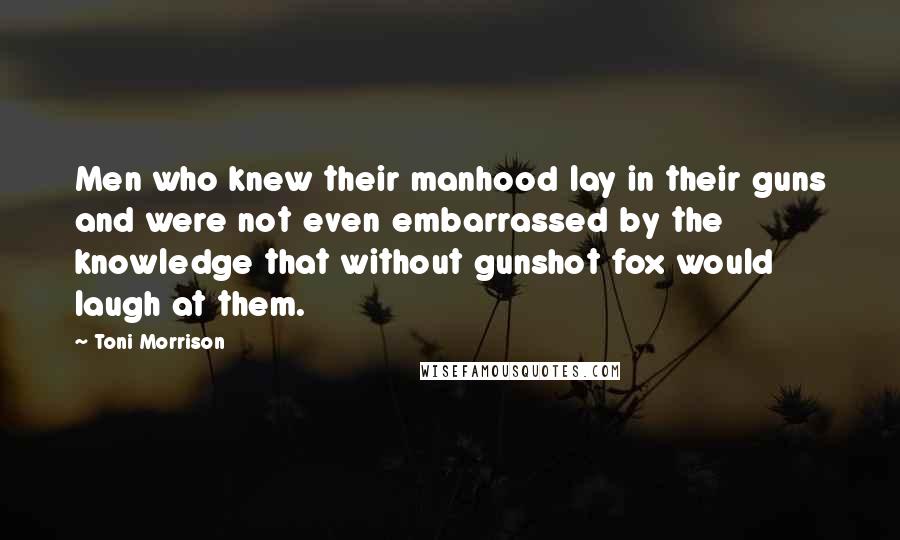 Toni Morrison Quotes: Men who knew their manhood lay in their guns and were not even embarrassed by the knowledge that without gunshot fox would laugh at them.