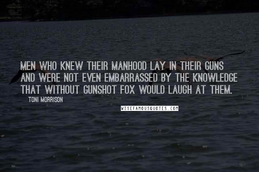 Toni Morrison Quotes: Men who knew their manhood lay in their guns and were not even embarrassed by the knowledge that without gunshot fox would laugh at them.