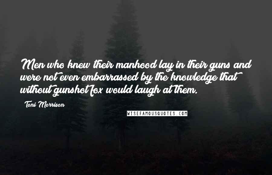 Toni Morrison Quotes: Men who knew their manhood lay in their guns and were not even embarrassed by the knowledge that without gunshot fox would laugh at them.