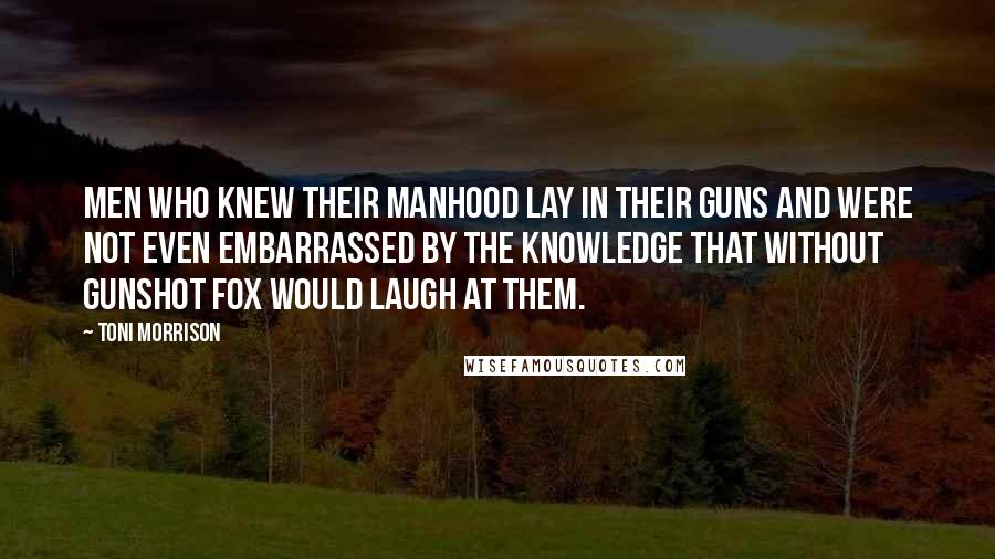 Toni Morrison Quotes: Men who knew their manhood lay in their guns and were not even embarrassed by the knowledge that without gunshot fox would laugh at them.