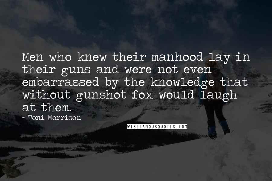 Toni Morrison Quotes: Men who knew their manhood lay in their guns and were not even embarrassed by the knowledge that without gunshot fox would laugh at them.