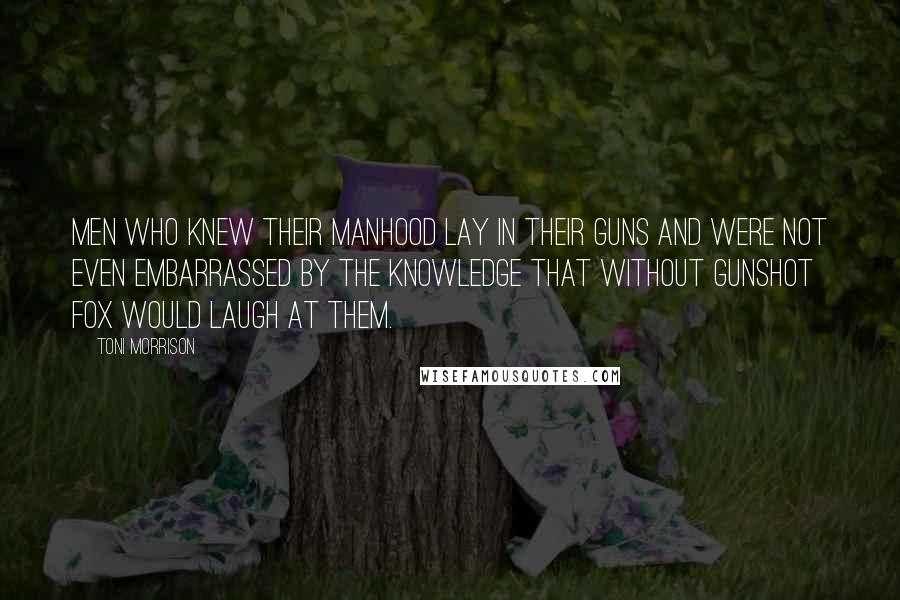 Toni Morrison Quotes: Men who knew their manhood lay in their guns and were not even embarrassed by the knowledge that without gunshot fox would laugh at them.