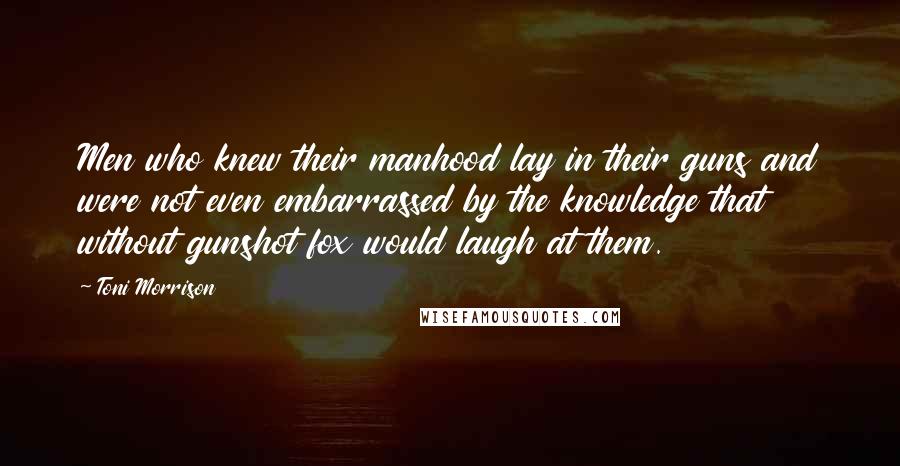 Toni Morrison Quotes: Men who knew their manhood lay in their guns and were not even embarrassed by the knowledge that without gunshot fox would laugh at them.