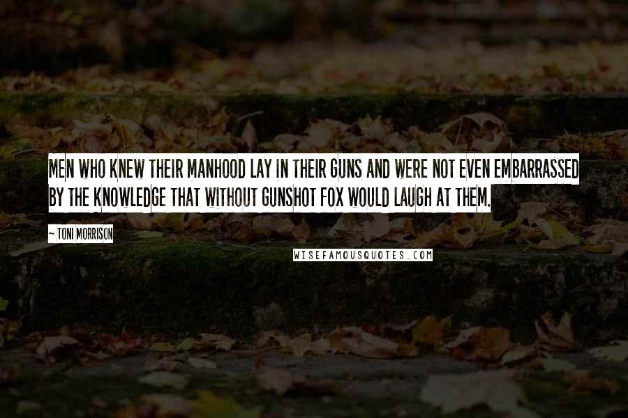 Toni Morrison Quotes: Men who knew their manhood lay in their guns and were not even embarrassed by the knowledge that without gunshot fox would laugh at them.