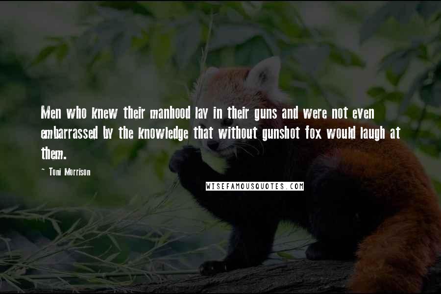 Toni Morrison Quotes: Men who knew their manhood lay in their guns and were not even embarrassed by the knowledge that without gunshot fox would laugh at them.