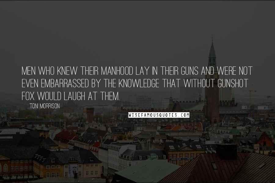 Toni Morrison Quotes: Men who knew their manhood lay in their guns and were not even embarrassed by the knowledge that without gunshot fox would laugh at them.