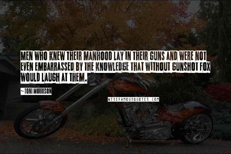 Toni Morrison Quotes: Men who knew their manhood lay in their guns and were not even embarrassed by the knowledge that without gunshot fox would laugh at them.