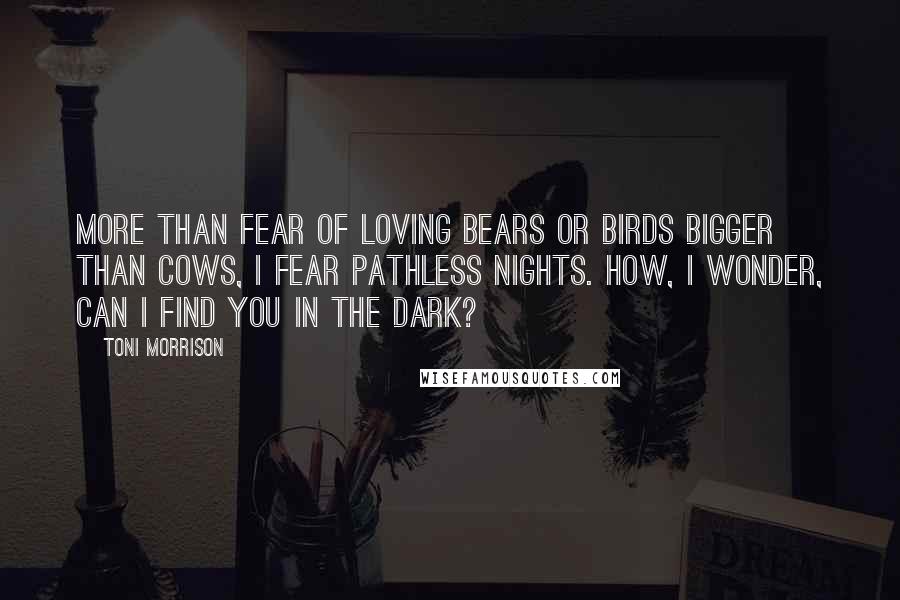 Toni Morrison Quotes: More than fear of loving bears or birds bigger than cows, I fear pathless nights. How, I wonder, can I find you in the dark?